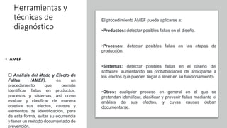 Herramientas y
técnicas de
diagnóstico
• AMEF
El Análisis del Modo y Efecto de
Fallas (AMEF), es un
procedimiento que permite
identificar fallas en productos,
procesos y sistemas, así como
evaluar y clasificar de manera
objetiva sus efectos, causas y
elementos de identificación, para
de esta forma, evitar su ocurrencia
y tener un método documentado de
prevención.
El procedimiento AMEF puede aplicarse a:
•Productos: detectar posibles fallas en el diseño.
•Procesos: detectar posibles fallas en las etapas de
producción.
•Sistemas: detectar posibles fallas en el diseño del
software, aumentando las probabilidades de anticiparse a
los efectos que pueden llegar a tener en su funcionamiento.
•Otros: cualquier proceso en general en el que se
pretendan identificar, clasificar y prevenir fallas mediante el
análisis de sus efectos, y cuyas causas deban
documentarse.
 