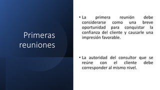 Primeras
reuniones
• La primera reunión debe
considerarse como una breve
oportunidad para conquistar la
confianza del cliente y causarle una
impresión favorable.
• La autoridad del consultor que se
reúne con el cliente debe
corresponder al mismo nivel.
 