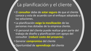 La planificación y el cliente
• El consultor debe de estar seguro de que el cliente
conoce y esta de acuerdo con el enfoque adoptado y
las soluciones.
• La planificación exige la movilización de las
personas mas dotadas de la empresa cliente.
• El personal del cliente puede realizar gran parte del
trabajo de diseño y planificación con apoyo del
consultor (reducir costo del proyecto).
• Generar compromiso del cliente
• Oportunidad de aprendizaje del cliente
 