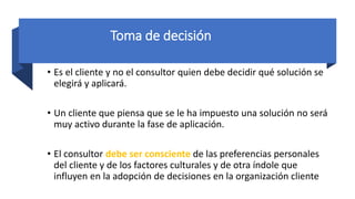 Toma de decisión
• Es el cliente y no el consultor quien debe decidir qué solución se
elegirá y aplicará.
• Un cliente que piensa que se le ha impuesto una solución no será
muy activo durante la fase de aplicación.
• El consultor debe ser consciente de las preferencias personales
del cliente y de los factores culturales y de otra índole que
influyen en la adopción de decisiones en la organización cliente
 