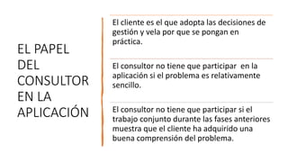 EL PAPEL
DEL
CONSULTOR
EN LA
APLICACIÓN
El cliente es el que adopta las decisiones de
gestión y vela por que se pongan en
práctica.
El consultor no tiene que participar en la
aplicación si el problema es relativamente
sencillo.
El consultor no tiene que participar si el
trabajo conjunto durante las fases anteriores
muestra que el cliente ha adquirido una
buena comprensión del problema.
 