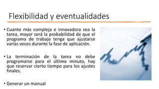 Flexibilidad y eventualidades
• Cuanto más compleja e innovadora sea la
tarea, mayor será la probabilidad de que el
programa de trabajo tenga que ajustarse
varias veces durante la fase de aplicación.
• La terminación de la tarea no debe
programarse para el último minuto, hay
que reservar cierto tiempo para los ajustes
finales.
• Generar un manual
 