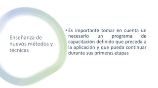 Enseñanza de
nuevos métodos y
técnicas
• Es importante tomar en cuenta un
necesario un programa de
capacitación definido que preceda a
la aplicación y que pueda continuar
durante sus primeras etapas
 
