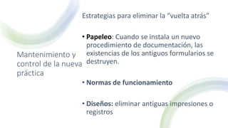 Mantenimiento y
control de la nueva
práctica
Estrategias para eliminar la “vuelta atrás”
• Papeleo: Cuando se instala un nuevo
procedimiento de documentación, las
existencias de los antiguos formularios se
destruyen.
• Normas de funcionamiento
• Diseños: eliminar antiguas impresiones o
registros
 