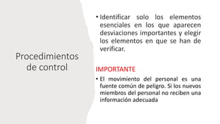 Procedimientos
de control
• Identificar solo los elementos
esenciales en los que aparecen
desviaciones importantes y elegir
los elementos en que se han de
verificar.
IMPORTANTE
• El movimiento del personal es una
fuente común de peligro. Si los nuevos
miembros del personal no reciben una
información adecuada
 