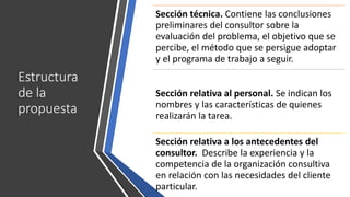 Estructura
de la
propuesta
Sección técnica. Contiene las conclusiones
preliminares del consultor sobre la
evaluación del problema, el objetivo que se
percibe, el método que se persigue adoptar
y el programa de trabajo a seguir.
Sección relativa al personal. Se indican los
nombres y las características de quienes
realizarán la tarea.
Sección relativa a los antecedentes del
consultor. Describe la experiencia y la
competencia de la organización consultiva
en relación con las necesidades del cliente
particular.
 