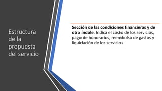 Estructura
de la
propuesta
del servicio
Sección de las condiciones financieras y de
otra índole. Indica el costo de los servicios,
pago de honorarios, reembolso de gastos y
liquidación de los servicios.
 