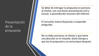 Presentación
de la
propuesta
Se debe de entregar la propuesta en persona
al cliente, con una breve presentación oral y
(visual, si procede) del resumen del informe.
El consultor estará dispuesto a responder
preguntas
No se debe presionar al cliente a que tome
una decisión en el instante. Darle tiempo a
que lea la propuesta y se comunique después.
 