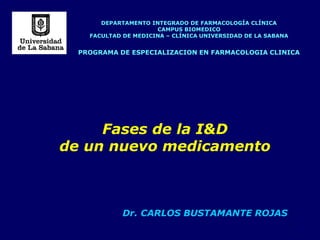 1
DEPARTAMENTO INTEGRADO DE FARMACOLOGÍA CLÍNICA
CAMPUS BIOMEDICO
FACULTAD DE MEDICINA – CLÍNICA UNIVERSIDAD DE LA SABANA
PROGRAMA DE ESPECIALIZACION EN FARMACOLOGIA CLINICA
Fases de la I&D
de un nuevo medicamento
Dr. CARLOS BUSTAMANTE ROJAS
 