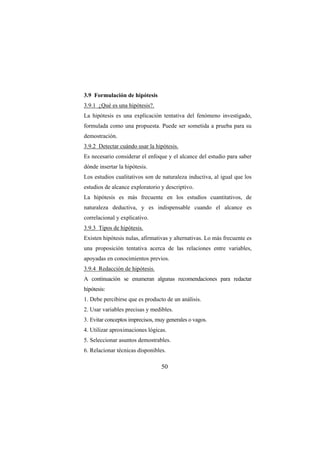 50
3.9 Formulación de hipótesis
3.9.1 ¿Qué es una hipótesis?.
La hipótesis es una explicación tentativa del fenómeno investigado,
formulada como una propuesta. Puede ser sometida a prueba para su
demostración.
3.9.2 Detectar cuándo usar la hipótesis.
Es necesario considerar el enfoque y el alcance del estudio para saber
dónde insertar la hipótesis.
Los estudios cualitativos son de naturaleza inductiva, al igual que los
estudios de alcance exploratorio y descriptivo.
La hipótesis es más frecuente en los estudios cuantitativos, de
naturaleza deductiva, y es indispensable cuando el alcance es
correlacional y explicativo.
3.9.3 Tipos de hipótesis.
Existen hipótesis nulas, afirmativas y alternativas. Lo más frecuente es
una proposición tentativa acerca de las relaciones entre variables,
apoyadas en conocimientos previos.
3.9.4 Redacción de hipótesis.
A continuación se enumeran algunas recomendaciones para redactar
hipótesis:
1. Debe percibirse que es producto de un análisis.
2. Usar variables precisas y medibles.
3. Evitar conceptos imprecisos, muy generales o vagos.
4. Utilizar aproximaciones lógicas.
5. Seleccionar asuntos demostrables.
6. Relacionar técnicas disponibles.
 