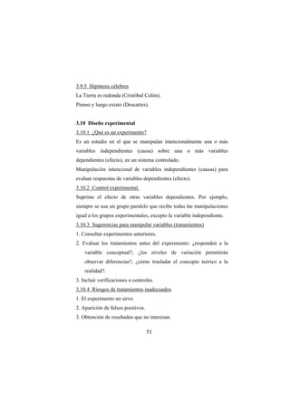 51
3.9.5 Hipótesis célebres
La Tierra es redonda (Cristóbal Colón).
Pienso y luego existo (Descartes).
3.10 Diseño experimental
3.10.1 ¿Qué es un experimento?
Es un estudio en el que se manipulan intencionalmente una o más
variables independientes (causa) sobre una o más variables
dependientes (efecto), en un sistema controlado.
Manipulación intencional de variables independientes (causas) para
evaluar respuestas de variables dependientes (efecto).
3.10.2 Control experimental.
Suprime el efecto de otras variables dependientes. Por ejemplo,
siempre se usa un grupo paralelo que recibe todas las manipulaciones
igual a los grupos experimentales, excepto la variable independiente.
3.10.3 Sugerencias para manipular variables (tratamientos)
1. Consultar experimentos anteriores.
2. Evaluar los tratamientos antes del experimento: ¿responden a la
variable conceptual?, ¿los niveles de variación permitirán
observar diferencias?, ¿cómo trasladar el concepto teórico a la
realidad?.
3. Incluir verificaciones o controles.
3.10.4 Riesgos de tratamientos inadecuados
1. El experimento no sirve.
2. Aparición de falsos positivos.
3. Obtención de resultados que no interesan.
 