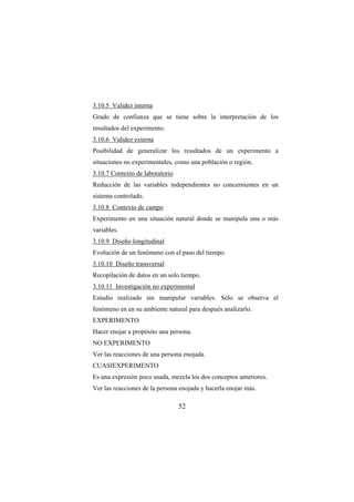 52
3.10.5 Validez interna
Grado de confianza que se tiene sobre la interpretación de los
resultados del experimento.
3.10.6 Validez externa
Posibilidad de generalizar los resultados de un experimento a
situaciones no experimentales, como una población o región.
3.10.7 Contexto de laboratorio
Reducción de las variables independientes no concernientes en un
sistema controlado.
3.10.8 Contexto de campo
Experimento en una situación natural donde se manipula una o más
variables.
3.10.9 Diseño longitudinal
Evolución de un fenómeno con el paso del tiempo.
3.10.10 Diseño transversal
Recopilación de datos en un solo tiempo.
3.10.11 Investigación no experimental
Estudio realizado sin manipular variables. Sólo se observa el
fenómeno en en su ambiente natural para después analizarlo.
EXPERIMENTO
Hacer enojar a propósito una persona.
NO EXPERIMENTO
Ver las reacciones de una persona enojada.
CUASIEXPERIMENTO
Es una expresión poco usada, mezcla los dos conceptos anteriores.
Ver las reacciones de la persona enojada y hacerla enojar más.
 