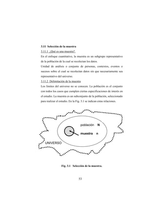 53
3.11 Selección de la muestra
3.11.1 ¿Qué es una muestra?.
En el enfoque cuantitativo, la muestra es un subgrupo representativo
de la población de la cual se recolectan los datos.
Unidad de análisis o conjunto de personas, contextos, eventos o
sucesos sobre el cual se recolectan datos sin que necesariamente sea
representativo del universo.
3.11.2 Delimitación de la muestra
Los límites del universo no se conocen. La población es el conjunto
con todos los casos que cumplen ciertas especificaciones de interés en
el estudio. La muestra es un subconjunto de la población, seleccionado
para realizar el estudio. En la Fig. 3.1 se indican estas relaciones.
Fig. 3.1 Selección de la muestra.
población N
muestra n
UNIVERSO
 