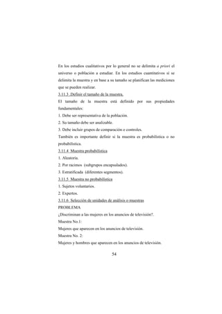 54
En los estudios cualitativos por lo general no se delimita a priori el
universo o población a estudiar. En los estudios cuantitativos sí se
delimita la muestra y en base a su tamaño se planifican las mediciones
que se pueden realizar.
3.11.3 .Definir el tamaño de la muestra.
El tamaño de la muestra está definido por sus propiedades
fundamentales:
1. Debe ser representativa de la población.
2. Su tamaño debe ser analizable.
3. Debe incluir grupos de comparación o controles.
También es importante definir si la muestra es probabilística o no
probabilística.
3.11.4 Muestra probabilística
1. Aleatoria.
2. Por racimos (subgrupos encapsulados).
3. Estratificada (diferentes segmentos).
3.11.5 Muestra no probabilística
1. Sujetos voluntarios.
2. Expertos.
3.11.6 Selección de unidades de análisis o muestras
PROBLEMA
¿Discriminan a las mujeres en los anuncios de televisión?.
Muestra No.1:
Mujeres que aparecen en los anuncios de televisión.
Muestra No. 2:
Mujeres y hombres que aparecen en los anuncios de televisión.
 