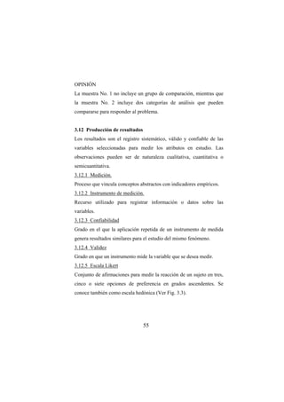 55
OPINIÓN
La muestra No. 1 no incluye un grupo de comparación, mientras que
la muestra No. 2 incluye dos categorías de análisis que pueden
compararse para responder al problema.
3.12 Producción de resultados
Los resultados son el registro sistemático, válido y confiable de las
variables seleccionadas para medir los atributos en estudio. Las
observaciones pueden ser de naturaleza cualitativa, cuantitativa o
semicuantitativa.
3.12.1 Medición.
Proceso que vincula conceptos abstractos con indicadores empíricos.
3.12.2 Instrumento de medición.
Recurso utilizado para registrar información o datos sobre las
variables.
3.12.3 Confiabilidad
Grado en el que la aplicación repetida de un instrumento de medida
genera resultados similares para el estudio del mismo fenómeno.
3.12.4 Validez
Grado en que un instrumento mide la variable que se desea medir.
3.12.5 Escala Likert
Conjunto de afirmaciones para medir la reacción de un sujeto en tres,
cinco o siete opciones de preferencia en grados ascendentes. Se
conoce también como escala hedónica (Ver Fig. 3.3).
 