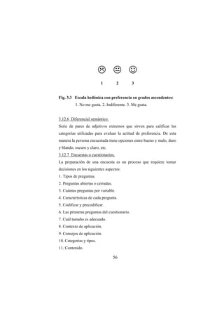 56
☺
1 2 3
Fig. 3.3 Escala hedónica con preferencia en grados ascendentes:
1. No me gusta. 2. Indiferente. 3. Me gusta.
3.12.6 Diferencial semántico.
Serie de pares de adjetivos extremos que sirven para calificar las
categorías utilizadas para evaluar la actitud de preferencia. De esta
manera la persona encuestada tiene opciones entre bueno y malo, duro
y blando, oscuro y claro, etc.
3.12.7 Encuestas o cuestionarios.
La preparación de una encuesta es un proceso que requiere tomar
decisiones en los siguientes aspectos:
1. Tipos de preguntas.
2. Preguntas abiertas o cerradas.
3. Cuántas preguntas por variable.
4. Características de cada pregunta.
5. Codificar y precodificar.
6. Las primeras preguntas del cuestionario.
7. Cuál tamaño es adecuado.
8. Contexto de aplicación.
9. Consejos de aplicación.
10. Categorías y tipos.
11. Contenido.
 
