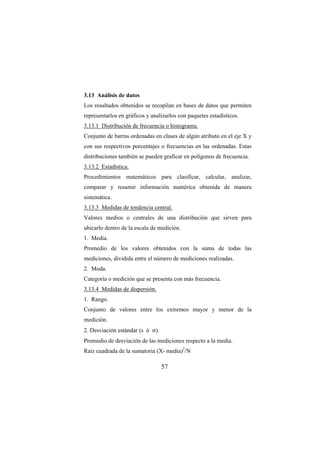 57
3.13 Análisis de datos
Los resultados obtenidos se recopilan en bases de datos que permiten
representarlos en gráficos y analizarlos con paquetes estadísticos.
3.13.1 Distribución de frecuencia o histograma.
Conjunto de barras ordenadas en clases de algún atributo en el eje X y
con sus respectivos porcentajes o frecuencias en las ordenadas. Estas
distribuciones también se pueden graficar en polígonos de frecuencia.
3.13.2 Estadística.
Procedimientos matemáticos para clasificar, calcular, analizar,
comparar y resumir información numérica obtenida de manera
sistemática.
3.13.3 Medidas de tendencia central.
Valores medios o centrales de una distribución que sirven para
ubicarlo dentro de la escala de medición.
1. Media.
Promedio de los valores obtenidos con la suma de todas las
mediciones, dividida entre el número de mediciones realizadas.
2. Moda.
Categoría o medición que se presenta con más frecuencia.
3.13.4 Medidas de dispersión.
1. Rango.
Conjunto de valores entre los extremos mayor y menor de la
medición.
2. Desviación estándar (s ó σ).
Promedio de desviación de las mediciones respecto a la media.
Raíz cuadrada de la sumatoria (X- media)2
/N
 