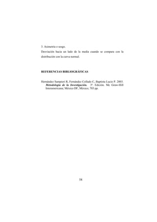 58
3. Asimetría o sesgo.
Desviación hacia un lado de la media cuando se compara con la
distribución con la curva normal.
REFERENCIAS BIBLIOGRÁFICAS
Hernández Sampieri R, Fernández Collado C, Baptista Lucio P. 2003.
Metodología de la Investigación. 3ª. Edición. Mc Graw-Hill
Interamericana; México DF, México; 703 pp.
 