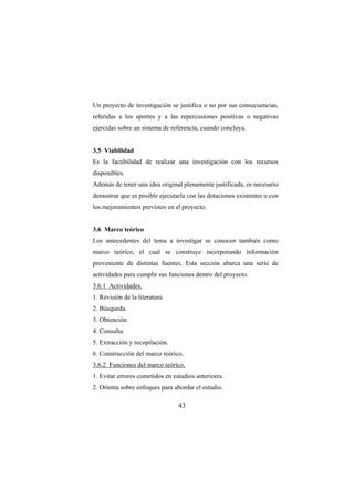 43
Un proyecto de investigación se justifica o no por sus consecuencias,
referidas a los aportes y a las repercusiones positivas o negativas
ejercidas sobre un sistema de referencia, cuando concluya.
3.5 Viabilidad
Es la factibilidad de realizar una investigación con los recursos
disponibles.
Además de tener una idea original plenamente justificada, es necesario
demostrar que es posible ejecutarla con las dotaciones existentes o con
los mejoramientos previstos en el proyecto.
3.6 Marco teórico
Los antecedentes del tema a investigar se conocen también como
marco teórico, el cual se construye incorporando información
proveniente de distintas fuentes. Esta sección abarca una serie de
actividades para cumplir sus funciones dentro del proyecto.
3.6.1 Actividades.
1. Revisión de la literatura.
2. Búsqueda.
3. Obtención.
4. Consulta.
5. Extracción y recopilación.
6. Construcción del marco teórico.
3.6.2 Funciones del marco teórico.
1. Evitar errores cometidos en estudios anteriores.
2. Orienta sobre enfoques para abordar el estudio.
 