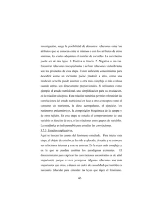 46
investigación, surge la posibilidad de demostrar relaciones entre los
atributos que se conocen entre si mismos o con los atributos de otros
sistemas, los cuales adquieren el nombre de variables. La correlación
puede ser de dos tipos: 1. Positiva o directa. 2. Negativa o inversa.
Encontrar relaciones insospechadas o refinar relaciones vislumbradas
son los productos de esta etapa. Existe suficiente conocimiento para
descubrir como un elemento puede predecir a otro, como una
medición sencilla puede sustituir a otra más compleja o más costosa
cuando ambas son directamente proporcionales. Si utilizamos como
ejemplo el estado nutricional, una simplificación para su evaluación,
es la relación talla/peso. Esta relación numérica permite referenciar las
correlaciones del estado nutricional en base a otros conceptos como el
consumo de nutrientes, la dieta acompañante, el ejercicio, los
parámetros psicométricos, la composición bioquímica de la sangre y
de otros tejidos. En esta etapa se estudia el comportamiento de una
variable en función de otra, o las relaciones entre grupos de variables.
La estadística es indispensable para estudiar las correlaciones.
3.7.3 Estudios explicativos.
Aquí se buscan las causas del fenómeno estudiado. Para iniciar esta
etapa, el objeto de estudio ya ha sido explorado, descrito y se conocen
sus relaciones internas y con su entorno. Es la etapa más compleja y
en la que se pueden cambiar los paradigmas existentes. El
discernimiento para explicar las correlaciones encontradas es de vital
importancia porque existen jerarquías. Algunas relaciones son más
importantes que otras, o tienen un orden de causalidad que también es
necesario dilucidar para entender las leyes que rigen el fenómeno.
 