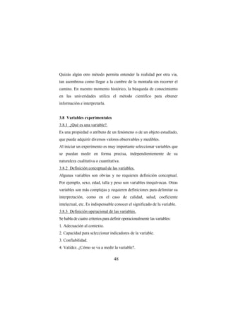 48
Quizás algún otro método permita entender la realidad por otra via,
tan asombrosa como llegar a la cumbre de la montaña sin recorrer el
camino. En nuestro momento histórico, la búsqueda de conocimiento
en las univeridades utiliza el método científico para obtener
información e interpretarla.
3.8 Variables experimentales
3.8.1 ¿Qué es una variable?.
Es una propiedad o atributo de un fenómeno o de un objeto estudiado,
que puede adquirir diversos valores observables y medibles.
Al iniciar un experimento es muy importante seleccionar variables que
se puedan medir en forma precisa, independientemente de su
naturaleza cualitativa o cuantitativa.
3.8.2 Definición conceptual de las variables.
Algunas variables son obvias y no requieren definición conceptual.
Por ejemplo, sexo, edad, talla y peso son variables inequívocas. Otras
variables son más complejas y requieren definiciones para delimitar su
interpretación, como en el caso de calidad, salud, coeficiente
intelectual, etc. Es indispensable conocer el significado de la variable.
3.8.3 Definición operacional de las variables.
Se habla de cuatro criterios para definir operacionalmente las variables:
1. Adecuación al contexto.
2. Capacidad para seleccionar indicadores de la variable.
3. Confiabilidad.
4. Validez. ¿Cómo se va a medir la variable?.
 