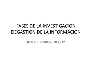 FASES DE LA INVESTIGACION
DEGASTION DE LA INFORMACION
RUTH CLEMENCIA COY
 