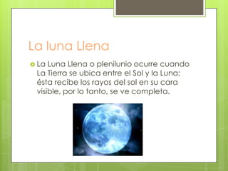 La luna Llena
 La Luna Llena o plenilunio ocurre cuando
 La Tierra se ubica entre el Sol y la Luna;
 ésta recibe los rayos del sol en su cara
 visible, por lo tanto, se ve completa.
 