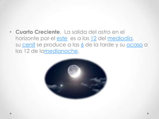 • Cuarto Creciente. La salida del astro en el
  horizonte por el este es a las 12 del mediodía,
  su cenit se produce a las 6 de la tarde y su ocaso a
  las 12 de lamedianoche.
 