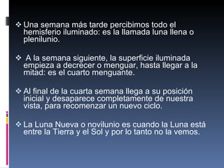 Una semana más tarde percibimos todo el hemisferio iluminado: es la llamada luna llena o plenilunio.  A la semana siguiente, la superficie iluminada empieza a decrecer o menguar, hasta llegar a la mitad: es el cuarto menguante. Al final de la cuarta semana llega a su posición inicial y desaparece completamente de nuestra vista, para recomenzar un nuevo ciclo. La Luna Nueva o novilunio es cuando la Luna está entre la Tierra y el Sol y por lo tanto no la vemos. 