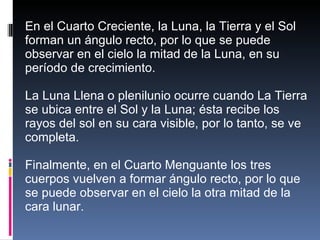 En el Cuarto Creciente, la Luna, la Tierra y el Sol forman un ángulo recto, por lo que se puede observar en el cielo la mitad de la Luna, en su período de crecimiento. La Luna Llena o plenilunio ocurre cuando La Tierra se ubica entre el Sol y la Luna; ésta recibe los rayos del sol en su cara visible, por lo tanto, se ve completa. Finalmente, en el Cuarto Menguante los tres cuerpos vuelven a formar ángulo recto, por lo que se puede observar en el cielo la otra mitad de la cara lunar. 