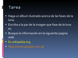 Tarea Haga un álbum ilustrado acerca de las fases de la luna. Escriba a la par de la imagen que fase de la luna es. Busque la información en la siguiente pagina web. Es.wikipedia.org http://www.google.com.gt 