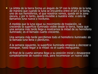    La órbita de la tierra forma un ángulo de 5º con la órbita de la luna,
    de manera que cuando la luna se encuentra entre el sol y la tierra,
    uno de sus hemisferios, el que nosotros vemos, queda en la zona
    oscura, y por lo tanto, queda invisible a nuestra vista: a esto le
    llamamos luna nueva o novilunio.
    A medida que la luna sigue su movimiento de traslación, va
    creciendo la superficie iluminada visible desde la tierra, hasta que
    una semana más tarde llega a mostrarnos la mitad de su hemisferio
    iluminado; es el llamado cuarto creciente.
    Una semana más tarde percibimos todo el hemisferio iluminado: es
    la llamada luna llena o plenilunio.
    A la semana siguiente, la superficie iluminada empieza a decrecer o
    menguar, hasta llegar a la mitad: es el cuarto menguante.
    Al final de la cuarta semana llega a su posición inicial y desaparece
    completamente de nuestra vista, para recomenzar un nuevo ciclo
 
