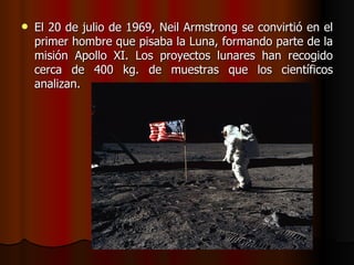    El 20 de julio de 1969, Neil Armstrong se convirtió en el
    primer hombre que pisaba la Luna, formando parte de la
    misión Apollo XI. Los proyectos lunares han recogido
    cerca de 400 kg. de muestras que los científicos
    analizan.
 