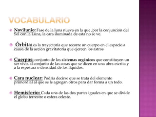    Novilunio: Fase de la luna nueva en la que ,por la conjunción del
    Sol con la Luna, la cara iluminada de esta no se ve.

   Órbita: es la trayectoria que recorre un cuerpo en el espacio a
    causa de la acción gravitatoria que ejercen los astros

   Cuerpos: conjunto de los sistemas orgánicos que constituyen un
    ser vivo, al conjunto de las cosas que se dicen en una obra escrita y
    a la espesura o densidad de los líquidos.

   Cara nuclear: Podría decirse que se trata del elemento
    primordial al que se le agregan otros para dar forma a un todo.

   Hemisferio: Cada una de las dos partes iguales en que se divide
    el globo terrestre o esfera celeste.
 
