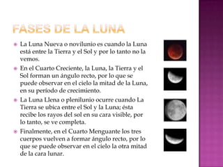    La Luna Nueva o novilunio es cuando la Luna
    está entre la Tierra y el Sol y por lo tanto no la
    vemos.
   En el Cuarto Creciente, la Luna, la Tierra y el
    Sol forman un ángulo recto, por lo que se
    puede observar en el cielo la mitad de la Luna,
    en su período de crecimiento.
   La Luna Llena o plenilunio ocurre cuando La
    Tierra se ubica entre el Sol y la Luna; ésta
    recibe los rayos del sol en su cara visible, por
    lo tanto, se ve completa.
   Finalmente, en el Cuarto Menguante los tres
    cuerpos vuelven a formar ángulo recto, por lo
    que se puede observar en el cielo la otra mitad
    de la cara lunar.
 