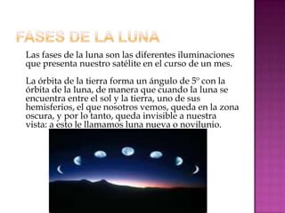 Las fases de la luna son las diferentes iluminaciones
que presenta nuestro satélite en el curso de un mes.
La órbita de la tierra forma un ángulo de 5º con la
órbita de la luna, de manera que cuando la luna se
encuentra entre el sol y la tierra, uno de sus
hemisferios, el que nosotros vemos, queda en la zona
oscura, y por lo tanto, queda invisible a nuestra
vista: a esto le llamamos luna nueva o novilunio.
 