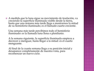    A medida que la luna sigue su movimiento de traslación, va
    creciendo la superficie iluminada visible desde la tierra,
    hasta que una semana más tarde llega a mostrarnos la mitad
    de su hemisferio iluminado; es el llamado cuarto creciente.
    Una semana más tarde percibimos todo el hemisferio
    iluminado: es la llamada luna llena o plenilunio.
    A la semana siguiente, la superficie iluminada empieza a
    decrecer o menguar, hasta llegar a la mitad: es el cuarto
    menguante.
    Al final de la cuarta semana llega a su posición inicial y
    desaparece completamente de nuestra vista, para
    recomenzar un nuevo ciclo.
 