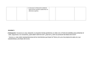 • Comunicar la información mediante
textos breves y gráficos explicativos en
diferentes soportes
.
Actividad 1:
• Anticipación: Iniciaremos la clase ubicando un proyector donde pondremos un video con un fondo de estrellas para ambientar el
aula. preguntando a los estudiantes ¿Qué saben sobre la luna? ¿Qué son y cómo se producen las fases de la luna?
Veremos un video sobre representaciones de los movimientos que hacen la Tierra y la Luna, los propios de cada uno, sus
características y las fases de la luna.
 