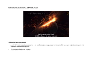 Explicación para los alumnos : Las Fases de la Luna
Construcción del conocimiento:
• A partir del video realizaré unas preguntas a los estudiantes para una puesta en común, a medida que vayan respondiendo copiaré en el
pizarrón la información recolectada.
• ¿Qué pudieron observar en el video?
 