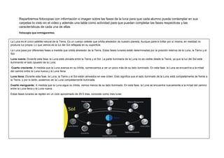 Repartiremos fotocopias con información e imagen sobre las fases de la luna para que cada alumno pueda contemplar en sus
carpetas lo visto en el video y además una tabla como actividad para que puedan completar las fases respectivas y las
características de cada una de ellas
Fotocopia que entregaremos.
La Luna es el único satélite natural de la Tierra. Es un cuerpo celeste que orbita alrededor de nuestro planeta. Aunque parece brillar por sí misma, en realidad no
produce luz propia. Lo que vemos es la luz del Sol reflejada en su superficie.
La Luna pasa por diferentes fases a medida que orbita alrededor de la Tierra. Estas fases lunares están determinadas por la posición relativa de la Luna, la Tierra y el
Sol.
Luna nueva: Durante esta fase, la Luna está ubicada entre la Tierra y el Sol. La parte iluminada de la Luna no es visible desde la Tierra, ya que la luz del Sol está
iluminando el lado opuesto de la Luna.
Cuarto creciente: A medida que la Luna avanza en su órbita, comenzamos a ver un poco más de su lado iluminado. En esta fase, la Luna se encuentra a la mitad
del camino entre la Luna nueva y la Luna llena.
Luna llena: Durante esta fase, la Luna, la Tierra y el Sol están alineados en ese orden. Esto significa que el lado iluminado de la Luna está completamente de frente a
la Tierra, y por lo tanto, podemos ver la Luna completamente iluminada.
Cuarto menguante: A medida que la Luna sigue su órbita, vemos menos de su lado iluminado. En esta fase, la Luna se encuentra nuevamente a la mitad del camino
entre la Luna llena y la Luna nueva.
Estas fases lunares se repiten en un ciclo aproximado de 29.5 días, conocido como mes lunar.
 