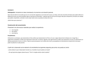 Actividad 2:
Anticipación: Iniciaremos la clase comentando a los alumnos una situación personal.
Ayer antes de dormir me acorde que con mi curso de 5to seguíamos con el tema de la luna y sus fases, ante este recuerdo sali afuera para poder admirar la
belleza de la luna y así mismo también saber en qué fase se encontraba . Y adivinen que! Se me ocurrió una gran idea para compartirla y recrearla con ustedes
para poder comprender y entender mucho mejor sobre como se produce las fases de la luna
¿Están listos para comenzar ?
Construcción del conocimiento:
Presentaré a los alumnos/as materiales para realizar la experiencia:
• Una maqueta
• Dos esferas
• Una linterna
Procedimiento
Utilizaremos una lámpara, que representara el Sol y esferas que representaran la Tierra y la Luna. Luego colocaremos la lámpara en un lugar fijo, y
sugeriremos reemplazar la esfera que representa la tierra por un alumno, seguido a esto agarraremos la esfera que representa a la luna y la colocaremos en
distintas posiciones en torno a la tierra. Todos los alumnos pasaran con la esfera de la tierra y acompañaran el movimiento de rotación de la luna para
poder visualizarla en cada posición.
A partir de lo observado se les realizará a los estudiantes las siguientes preguntas para armar una puesta en común
- ¿Cómo afecta lo que el observador terrestre ve, el sentido en que la pelota se mueve?
- ¿En qué posiciones alguien observó que la “Tierra” arrojaba sombra sobre la pelota?
 