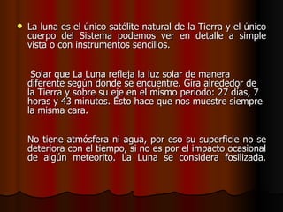    La luna es el único satélite natural de la Tierra y el único
    cuerpo del Sistema podemos ver en detalle a simple
    vista o con instrumentos sencillos.


     Solar que La Luna refleja la luz solar de manera
    diferente según donde se encuentre. Gira alrededor de
    la Tierra y sobre su eje en el mismo periodo: 27 días, 7
    horas y 43 minutos. Esto hace que nos muestre siempre
    la misma cara.


    No tiene atmósfera ni agua, por eso su superficie no se
    deteriora con el tiempo, si no es por el impacto ocasional
    de algún meteorito. La Luna se considera fosilizada.
 