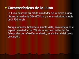    Características de la Luna
    La Luna describe su órbita alrededor de la Tierra a una
    distancia media de 384.403 km y a una velocidad media
    de 3.700 km/h.

    Aunque aparece brillante a simple vista, sólo refleja en el
    espacio alrededor del 7% de la luz que recibe del Sol.
    Este poder de reflexión, o albedo, es similar al del polvo
    de carbón.
 