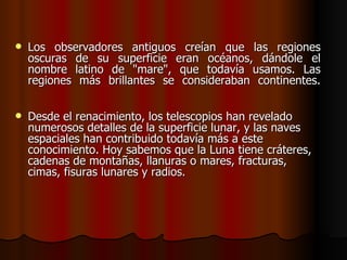    Los observadores antiguos creían que las regiones
    oscuras de su superficie eran océanos, dándole el
    nombre latino de "mare", que todavía usamos. Las
    regiones más brillantes se consideraban continentes.


   Desde el renacimiento, los telescopios han revelado
    numerosos detalles de la superficie lunar, y las naves
    espaciales han contribuido todavía más a este
    conocimiento. Hoy sabemos que la Luna tiene cráteres,
    cadenas de montañas, llanuras o mares, fracturas,
    cimas, fisuras lunares y radios.
 