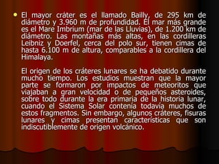    El mayor cráter es el llamado Bailly, de 295 km de
    diámetro y 3.960 m de profundidad. El mar más grande
    es el Mare Imbrium (mar de las Lluvias), de 1.200 km de
    diámetro. Las montañas más altas, en las cordilleras
    Leibniz y Doerfel, cerca del polo sur, tienen cimas de
    hasta 6.100 m de altura, comparables a la cordillera del
    Himalaya.
    El origen de los cráteres lunares se ha debatido durante
    mucho tiempo. Los estudios muestran que la mayor
    parte se formaron por impactos de meteoritos que
    viajaban a gran velocidad o de pequeños asteroides,
    sobre todo durante la era primaria de la historia lunar,
    cuando el Sistema Solar contenía todavía muchos de
    estos fragmentos. Sin embargo, algunos cráteres, fisuras
    lunares y cimas presentan características que son
    indiscutiblemente de origen volcánico.
 