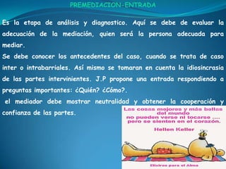 PREMEDIACION-ENTRADAEs la etapa de análisis y diagnostico. Aquí se debe de evaluar la adecuación de la mediación, quien será la persona adecuada para mediar.Se debe conocer los antecedentes del caso, cuando se trata de caso inter o intrabarriales. Así mismo se tomaran en cuenta la idiosincrasia de las partes intervinientes. J.P propone una entrada respondiendo a preguntas importantes: ¿Quién? ¿Cómo?.el mediador debe mostrar neutralidad y obtener la cooperación y confianza de las partes.