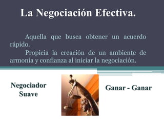 La Negociación Efectiva.
Aquella que busca obtener un acuerdo
rápido.
Propicia la creación de un ambiente de
armonía y confianza al iniciar la negociación.
Negociador
Suave
Ganar - Ganar
 