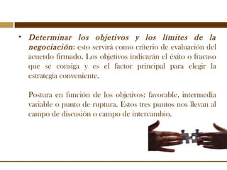 • Determinar los objetivos y los límites de la
negociación: esto servirá como criterio de evaluación del
acuerdo firmado. ...