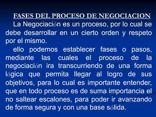 FASES DEL PROCESO DE NEGOCIACION
La Negociación es un proceso, por lo cual se
debe desarrollar en un cierto orden y respeto
por el mismo.
ello podemos establecer fases o pasos,
mediante las cuales el proceso de la
negociación ira transcurriendo de una forma
lógica que permita llegar al logro de sus
objetivos, para lo cual es importante entender,
que en todo proceso es de suma importancia el
no saltear escalones, para poder ir avanzando
de forma segura y con una base sólida.
 