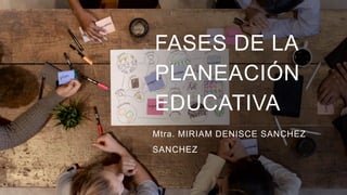 FASES DE LA
PLANEACIÓN
EDUCATIVA
Mtra. MIRIAM DENISCE SANCHEZ
SANCHEZ
 